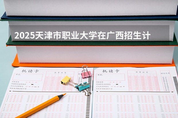 2025天津市职业大学在广西招生计划 招生人数预测