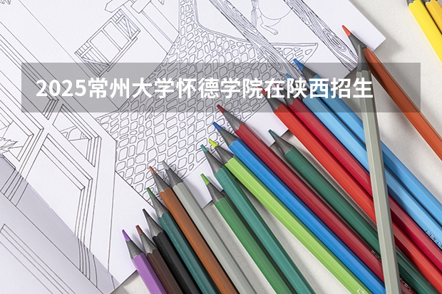 2025常州大学怀德学院在陕西招生计划 招生人数预测