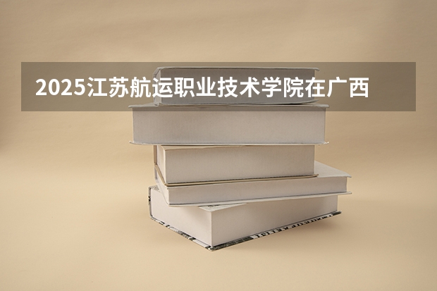 2025江苏航运职业技术学院在广西招生计划 招生人数预测
