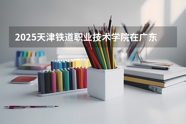 2025天津铁道职业技术学院在广东招生计划 招生人数预测