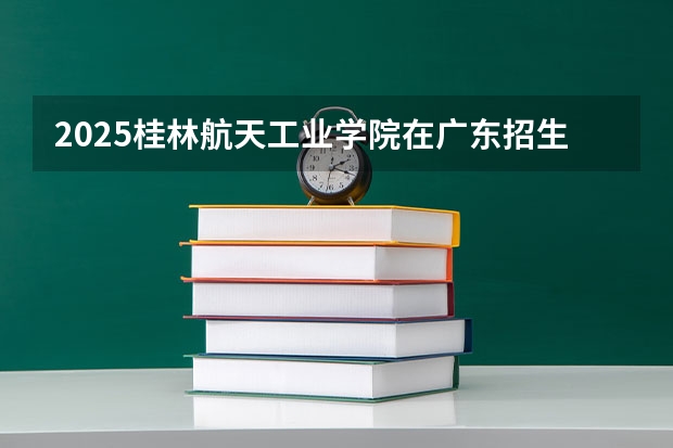 2025桂林航天工业学院在广东招生计划 招生人数预测