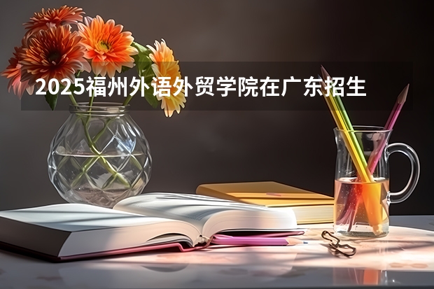 2025福州外语外贸学院在广东招生计划 招生人数预测