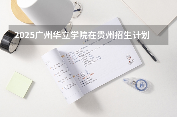2025广州华立学院在贵州招生计划 招生人数预测