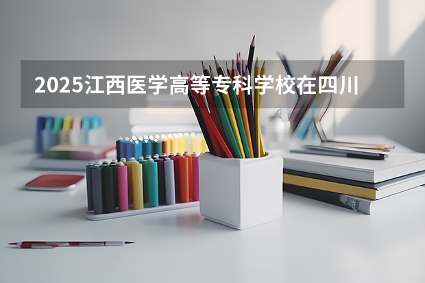 2025江西医学高等专科学校在四川招生计划 招生人数预测