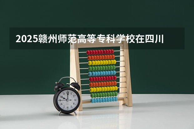 2025赣州师范高等专科学校在四川招生计划 招生人数预测