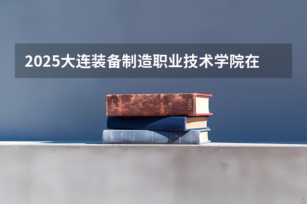 2025大连装备制造职业技术学院在湖南招生计划 招生人数预测