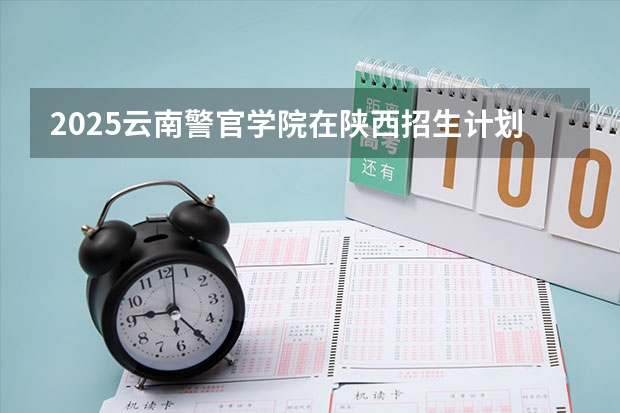 2025云南警官学院在陕西招生计划 招生人数预测