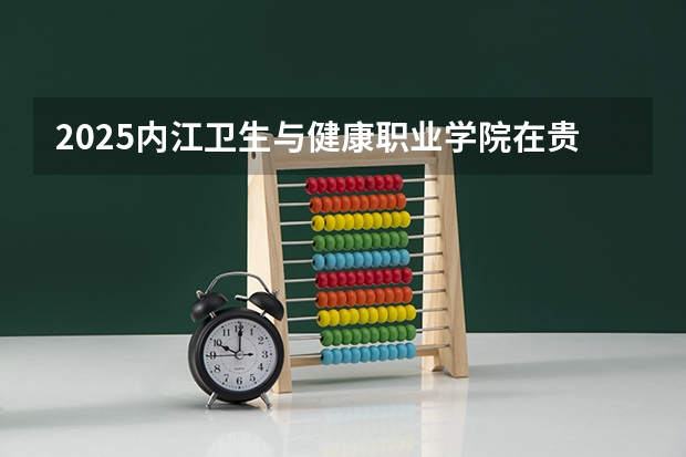 2025内江卫生与健康职业学院在贵州招生计划 招生人数预测