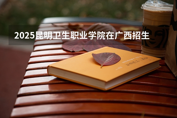 2025昆明卫生职业学院在广西招生计划 招生人数预测