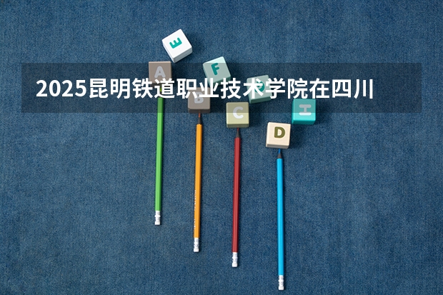 2025昆明铁道职业技术学院在四川招生计划 招生人数预测