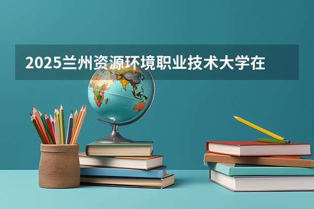 2025兰州资源环境职业技术大学在四川招生计划 招生人数预测